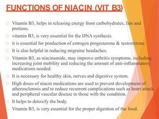 FUNCTIONS OF NIACIN (VIT B3)
Vitamin B3, helps in releasing energy from carbohydrates, fats and
protiens.
vitamin B3, is very essential for the DNA synthesis.
it is essential for production of estrogen progesterone & testosterone
It is also helpful in reducing migraine headaches.
Vitamin B3, as niacinamide, may improve arthritis symptoms, including
increasing joint mobility and reducing the amount of anti-inflammatory
medications needed.
It is necessary for healthy skin, nerves and digestive system.
High doses of niacin medications are used to prevent development of
atherosclerosis and to reduce recurrent complications such as heart attack
and peripheral vascular disease in those with the condition.
It helps to detoxify the body.
Vitamin B3, is very essential for the proper digestion of the food.
 