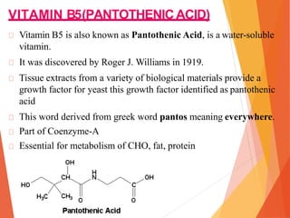 VITAMIN B5(PANTOTHENICACID)
Vitamin B5 is also known as Pantothenic Acid, is a water-soluble
vitamin.
It was discovered by Roger J. Williams in 1919.
Tissue extracts from a variety of biological materials provide a
growth factor for yeast this growth factor identified as pantothenic
acid
This word derived from greek word pantos meaning everywhere.
Part of Coenzyme-A
Essential for metabolism of CHO, fat, protein
 