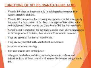FUNCTIONS OF VIT B5 (PANTOTHENIC ACID)
Vitamin B5 plays an important role in helping release energy from
sugars, starches, and fats.
Vitamin B5 is important for releasing energy stored as fat, it is equally
important for the creation of fat. Two basic types of fats - fatty acids
and cholesterol - both require the CoA form of B5 for their synthesis.
Sometimes it is important for the body to make small chemical changes
in the shape of cell proteins, thus vitamin B5 is used in this case.
They are essential for the cell metabolism.
They are very helpful in the cholesterol metabolism.
Accelerates wound healing.
It is also used as anti-stress factor.
Allergies, headaches, arthritis, psoriasis, insomnia, asthma, and
infections have all been treated with some effectiveness using vitamin
B5.
 