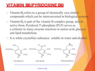 VITAMIN B6(PYRIDOXINE B6)
Vitamin B6 refers to a group of chemically very similar
compounds which can be interconverted in biological systems.
Vitamin B6 is part of the vitamin B complex group, and its
active form, Pyridoxal 5'-phosphate (PLP) serves as
a cofactor in many enzyme reactions in amino acid, glucose,
and lipid metabolism.
It is white crystalline substance soluble in water and alcohol.
 