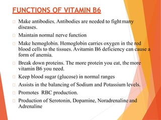 FUNCTIONS OF VITAMIN B6
Make antibodies. Antibodies are needed to fightmany
diseases.
Maintain normal nerve function
Make hemoglobin. Hemoglobin carries oxygen in the red
blood cells to the tissues. Avitamin B6 deficiency can cause a
form of anemia.
Break down proteins. The more protein you eat, the more
vitamin B6 you need.
Keep blood sugar (glucose) in normal ranges
Assists in the balancing of Sodium and Potassium levels.
Promotes RBC production.
Production of Serotonin, Dopamine, Noradrenaline and
Adrenaline
 