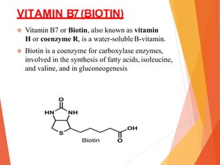 VITAMIN B7(BIOTIN)
 Vitamin B7 or Biotin, also known as vitamin
H or coenzyme R, is a water-solubleB-vitamin.
 Biotin is a coenzyme for carboxylase enzymes,
involved in the synthesis of fatty acids, isoleucine,
and valine, and in gluconeogenesis
 