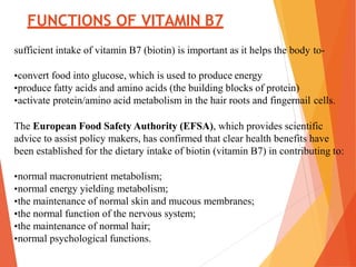 FUNCTIONS OF VITAMIN B7
sufficient intake of vitamin B7 (biotin) is important as it helps the body to-
•convert food into glucose, which is used to produce energy
•produce fatty acids and amino acids (the building blocks of protein)
•activate protein/amino acid metabolism in the hair roots and fingernail cells.
The European Food Safety Authority (EFSA), which provides scientific
advice to assist policy makers, has confirmed that clear health benefits have
been established for the dietary intake of biotin (vitamin B7) in contributing to:
•normal macronutrient metabolism;
•normal energy yielding metabolism;
•the maintenance of normal skin and mucous membranes;
•the normal function of the nervous system;
•the maintenance of normal hair;
•normal psychological functions.
 