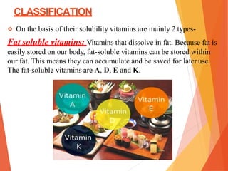 CLASSIFICATION
 On the basis of their solubility vitamins are mainly 2 types-
Fat soluble vitamins: Vitamins that dissolve in fat. Because fat is
easily stored on our body, fat-soluble vitamins can be stored within
our fat. This means they can accumulate and be saved for later use.
The fat-soluble vitamins are A, D, E and K.
 