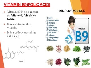 VITAMIN B9(FOLICACID)
 Vitamin b7 is also known
as folic acid, folacin or
folate.
 It is a water soluble
vitamin.
 It is a yellow crystalline
substance.
DIETARY SOURCE
 