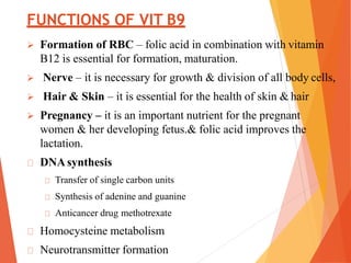 FUNCTIONS OF VIT B9
 Formation of RBC – folic acid in combination with vitamin
B12 is essential for formation, maturation.
 Nerve – it is necessary for growth & division of all body cells,
 Hair & Skin – it is essential for the health of skin & hair
 Pregnancy – it is an important nutrient for the pregnant
women & her developing fetus.& folic acid improves the
lactation.
DNAsynthesis
Transfer of single carbon units
Synthesis of adenine and guanine
Anticancer drug methotrexate
Homocysteine metabolism
Neurotransmitter formation
 