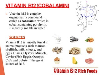 VITAMIN B12(COBALAMIN)
 Vitamin B12 is complex
organomatrix compound
called as cobalamin which is
cobalt containing porphyrin.
It is freely soluble in water.
SOURCES
Vitamin B12 is mostly found in
animal products such as meat,
shellfish, milk, cheese, and
eggs. Clams, Oysters, Mussels,
Caviar (Fish Eggs), Octopus,
Crab and Lobster r the great
source of B12.
 