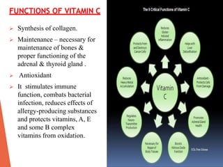 FUNCTIONS OF VITAMIN C
 Synthesis of collagen.
 Maintenance – necessary for
maintenance of bones &
proper functioning of the
adrenal & thyroid gland .
 Antioxidant
 It stimulates immune
function, combats bacterial
infection, reduces effects of
allergy-producing substances
and protects vitamins, A, E
and some B complex
vitamins from oxidation.
 