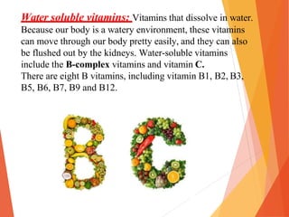Water soluble vitamins: Vitamins that dissolve in water.
Because our body is a watery environment, these vitamins
can move through our body pretty easily, and they can also
be flushed out by the kidneys. Water-soluble vitamins
include the B-complex vitamins and vitamin C.
There are eight B vitamins, including vitamin B1, B2, B3,
B5, B6, B7, B9 and B12.
 