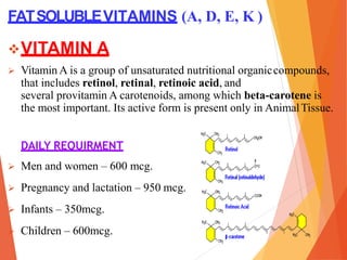 FATSOLUBLEVITAMINS (A, D, E, K )
VITAMIN A
 Vitamin A is a group of unsaturated nutritional organiccompounds,
that includes retinol, retinal, retinoic acid, and
several provitamin A carotenoids, among which beta-carotene is
the most important. Its active form is present only in AnimalTissue.
DAILY REQUIRMENT
 Men and women – 600 mcg.
 Pregnancy and lactation – 950 mcg.
 Infants – 350mcg.
 Children – 600mcg.
 