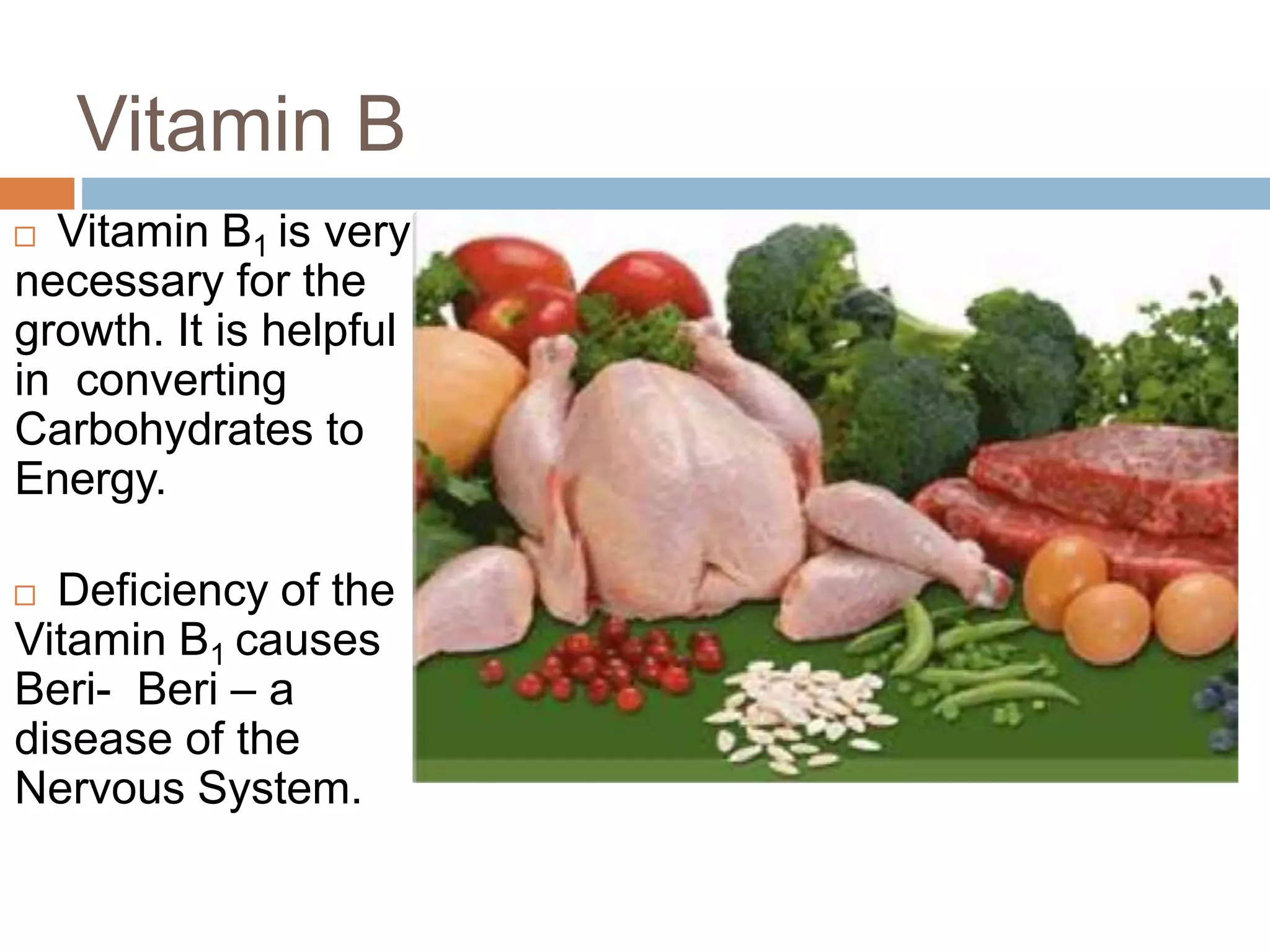 Vitamin B
 Vitamin B1 is very
necessary for the
growth. It is helpful
in converting
Carbohydrates to
Energy.
 Deficiency of the
Vitamin B1 causes
Beri- Beri – a
disease of the
Nervous System.
 