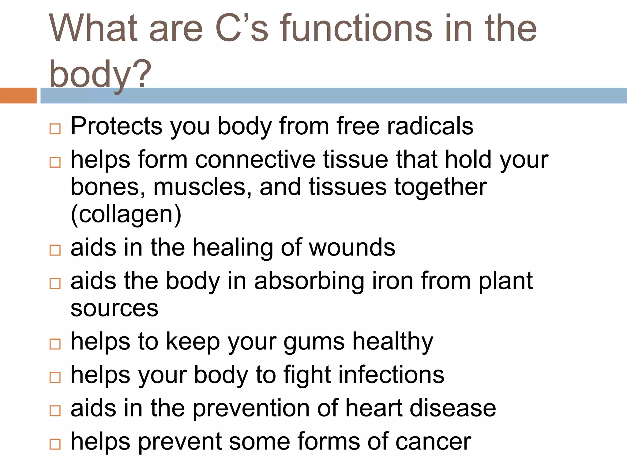 What are C’s functions in the
body?
 Protects you body from free radicals
 helps form connective tissue that hold your
bones, muscles, and tissues together
(collagen)
 aids in the healing of wounds
 aids the body in absorbing iron from plant
sources
 helps to keep your gums healthy
 helps your body to fight infections
 aids in the prevention of heart disease
 helps prevent some forms of cancer
 