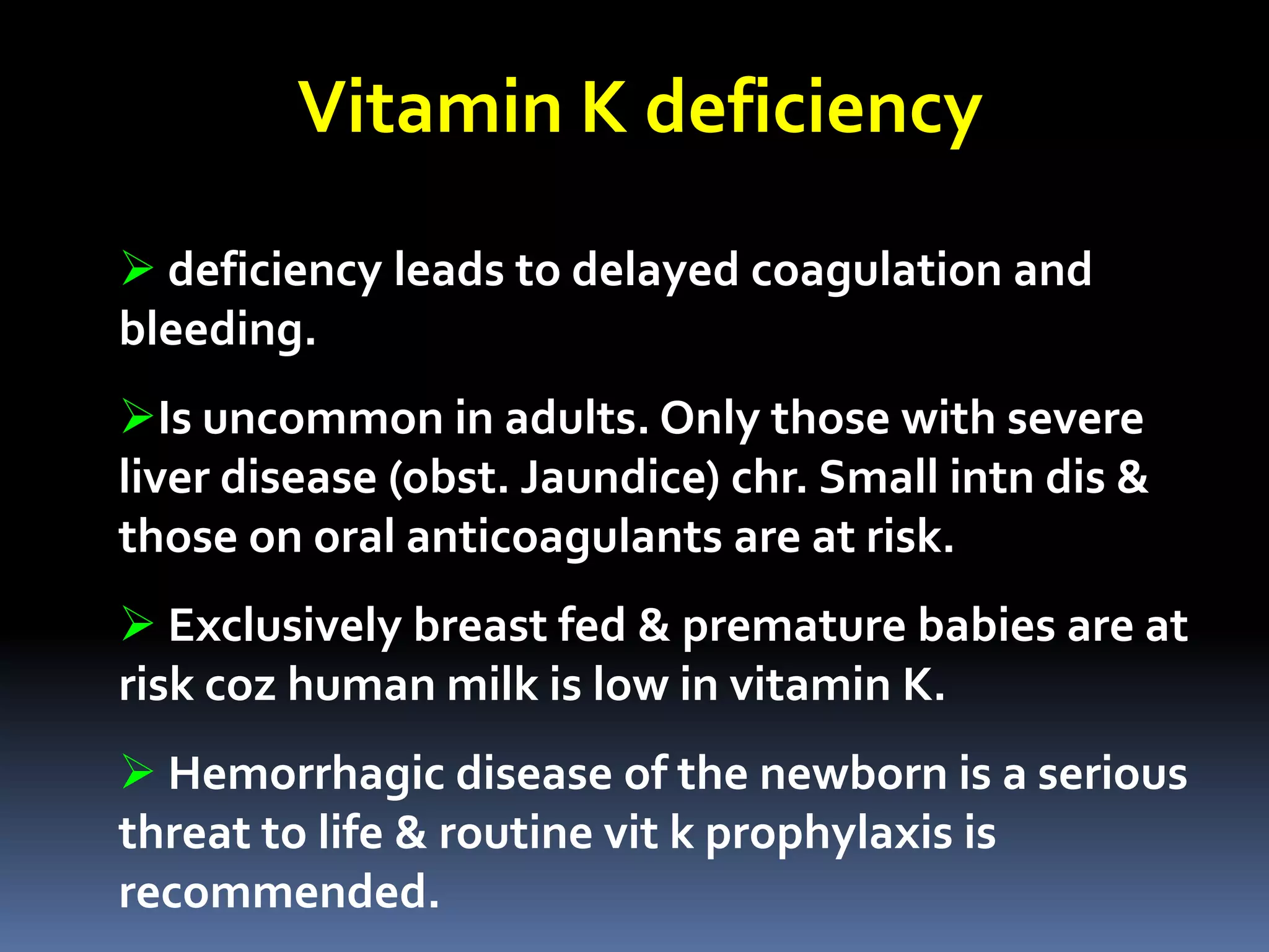 Vitamin K deficiency
 deficiency leads to delayed coagulation and
bleeding.
Is uncommon in adults. Only those with severe
liver disease (obst. Jaundice) chr. Small intn dis &
those on oral anticoagulants are at risk.
 Exclusively breast fed & premature babies are at
risk coz human milk is low in vitamin K.
 Hemorrhagic disease of the newborn is a serious
threat to life & routine vit k prophylaxis is
recommended.
 