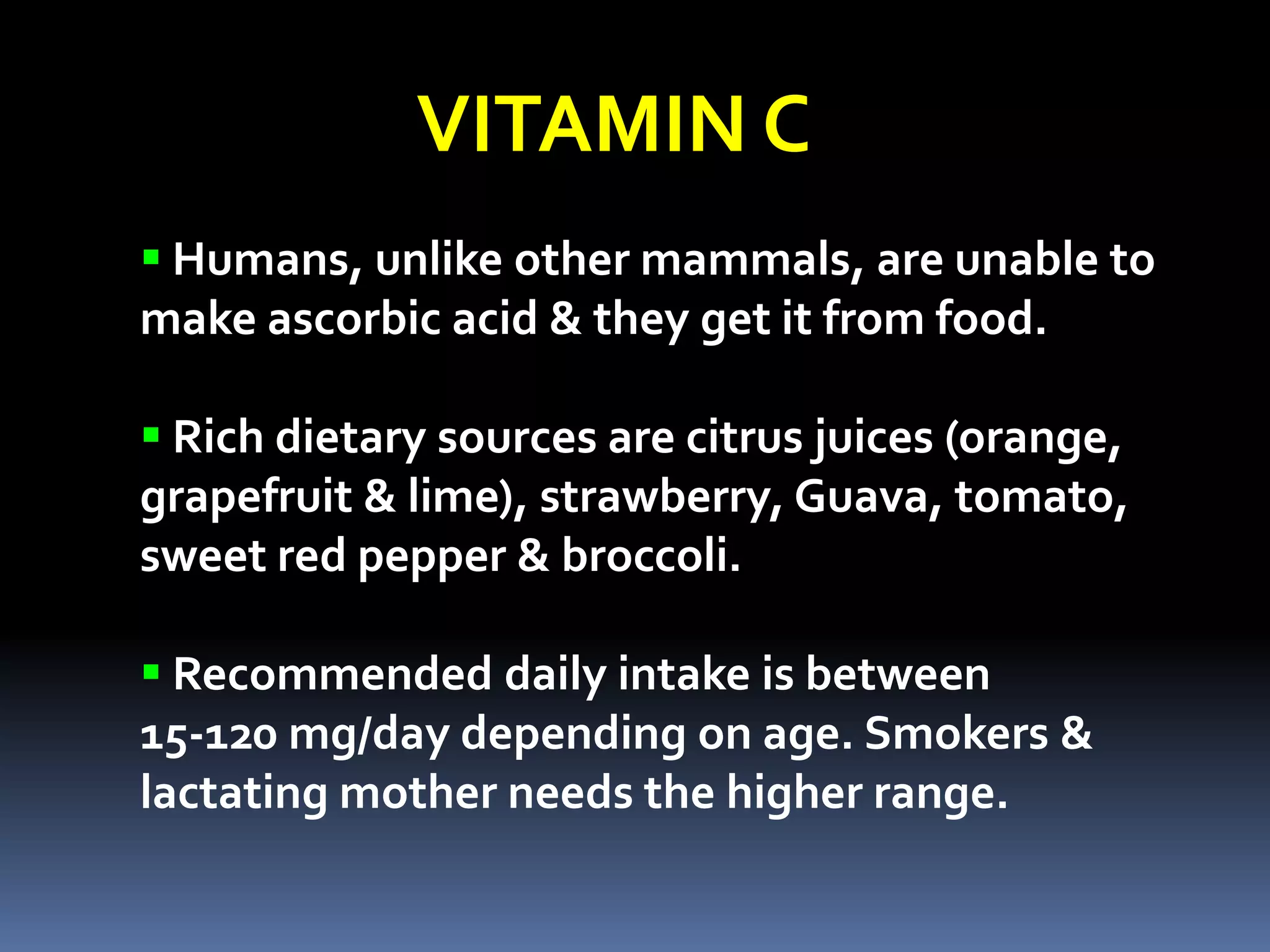 VITAMIN C
 Humans, unlike other mammals, are unable to
make ascorbic acid & they get it from food.
 Rich dietary sources are citrus juices (orange,
grapefruit & lime), strawberry, Guava, tomato,
sweet red pepper & broccoli.
 Recommended daily intake is between
15-120 mg/day depending on age. Smokers &
lactating mother needs the higher range.
 