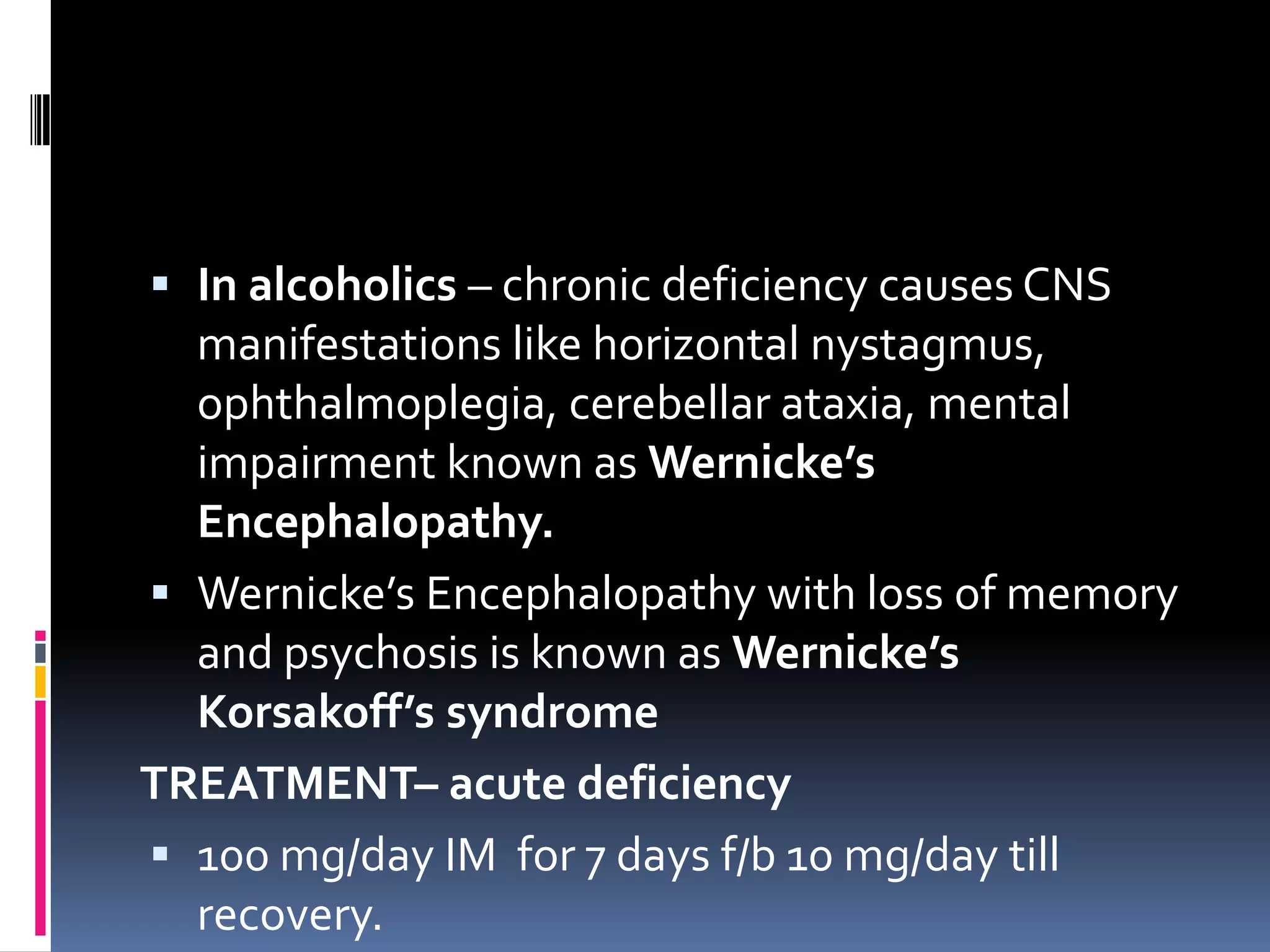  In alcoholics – chronic deficiency causes CNS
manifestations like horizontal nystagmus,
ophthalmoplegia, cerebellar ataxia, mental
impairment known as Wernicke’s
Encephalopathy.
 Wernicke’s Encephalopathy with loss of memory
and psychosis is known as Wernicke’s
Korsakoff’s syndrome
TREATMENT– acute deficiency
 100 mg/day IM for 7 days f/b 10 mg/day till
recovery.
 
