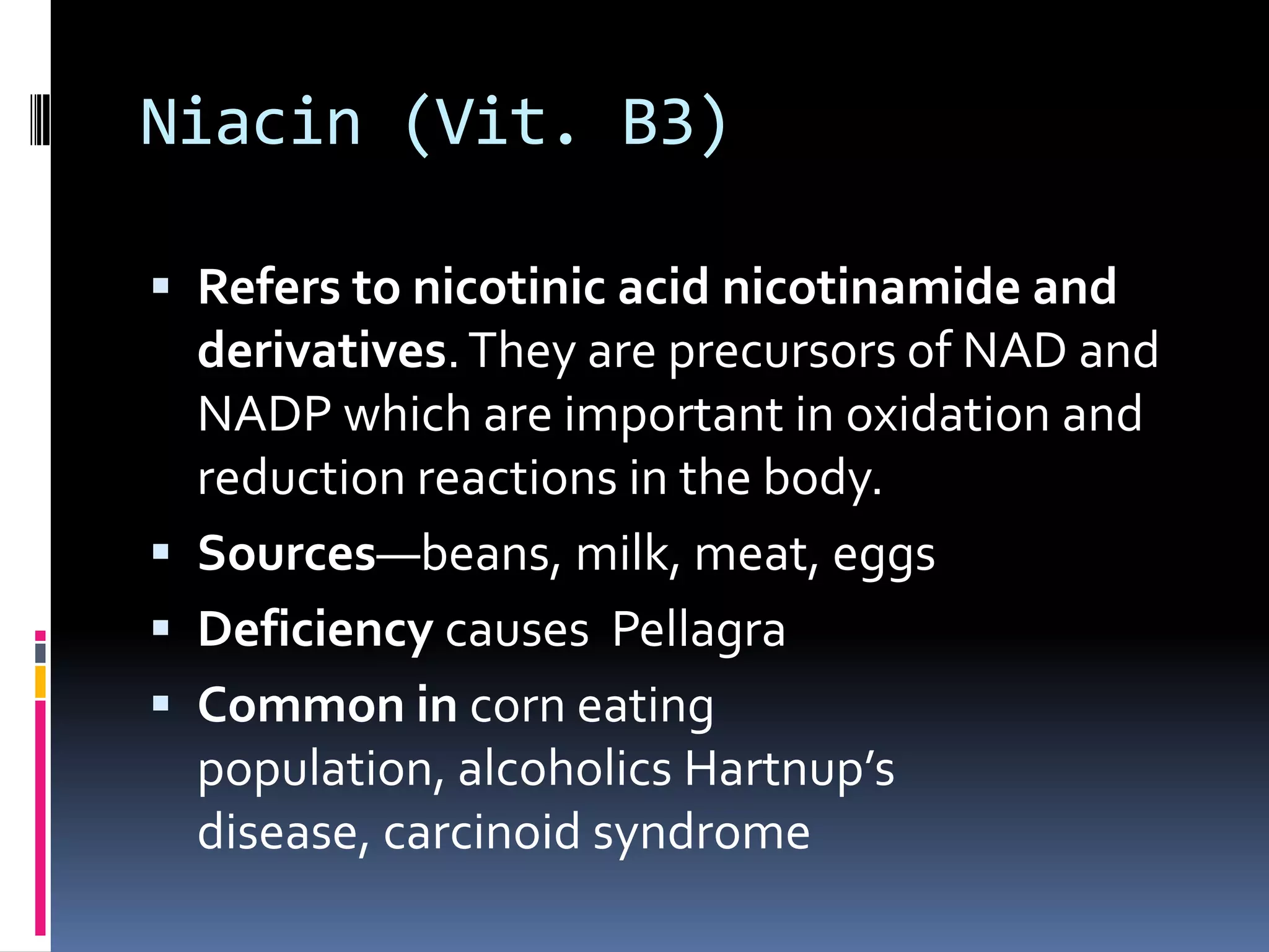 Niacin (Vit. B3)
 Refers to nicotinic acid nicotinamide and
derivatives.They are precursors of NAD and
NADP which are important in oxidation and
reduction reactions in the body.
 Sources—beans, milk, meat, eggs
 Deficiency causes Pellagra
 Common in corn eating
population, alcoholics Hartnup’s
disease, carcinoid syndrome
 