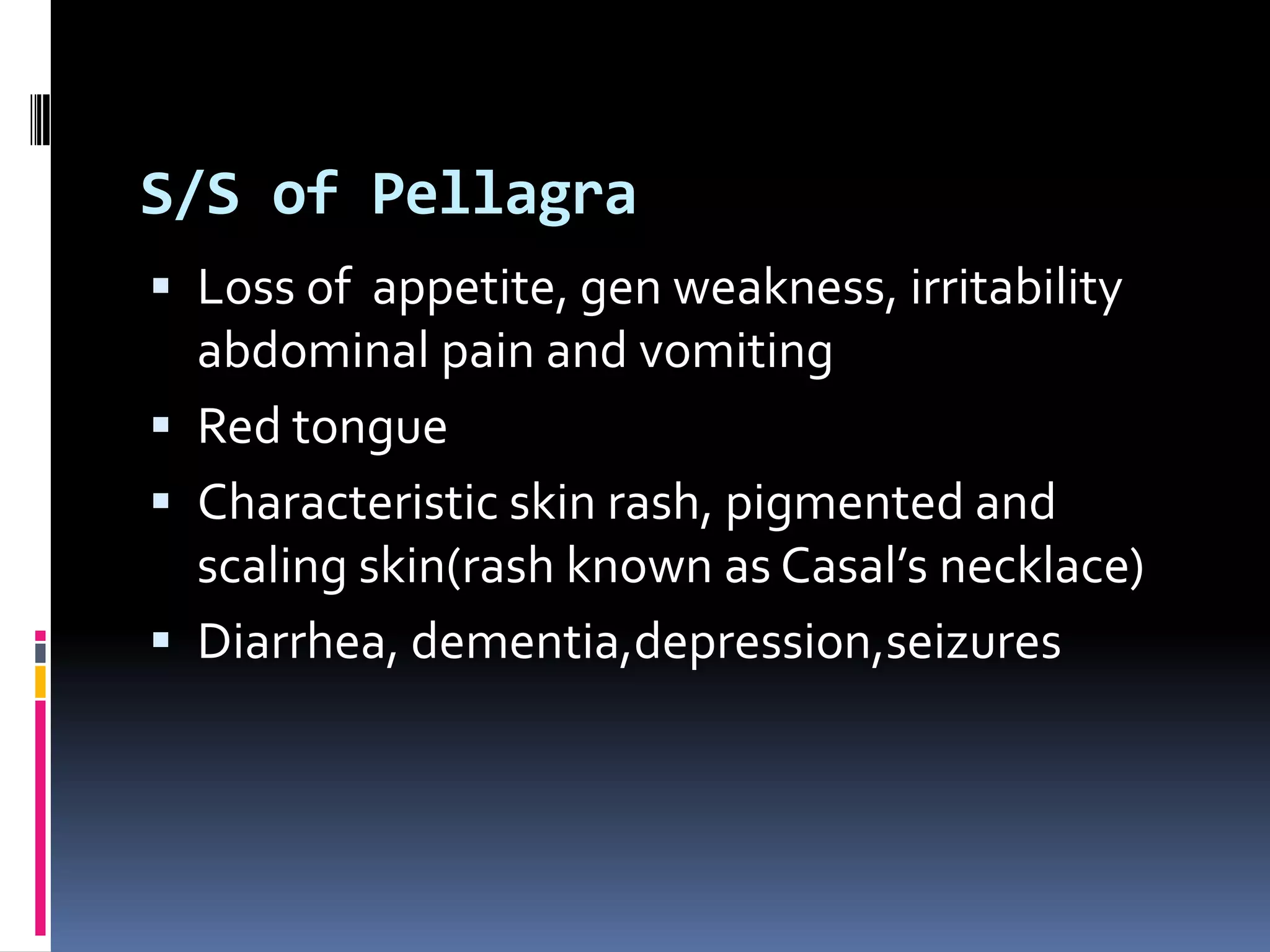 S/S of Pellagra
 Loss of appetite, gen weakness, irritability
abdominal pain and vomiting
 Red tongue
 Characteristic skin rash, pigmented and
scaling skin(rash known as Casal’s necklace)
 Diarrhea, dementia,depression,seizures
 