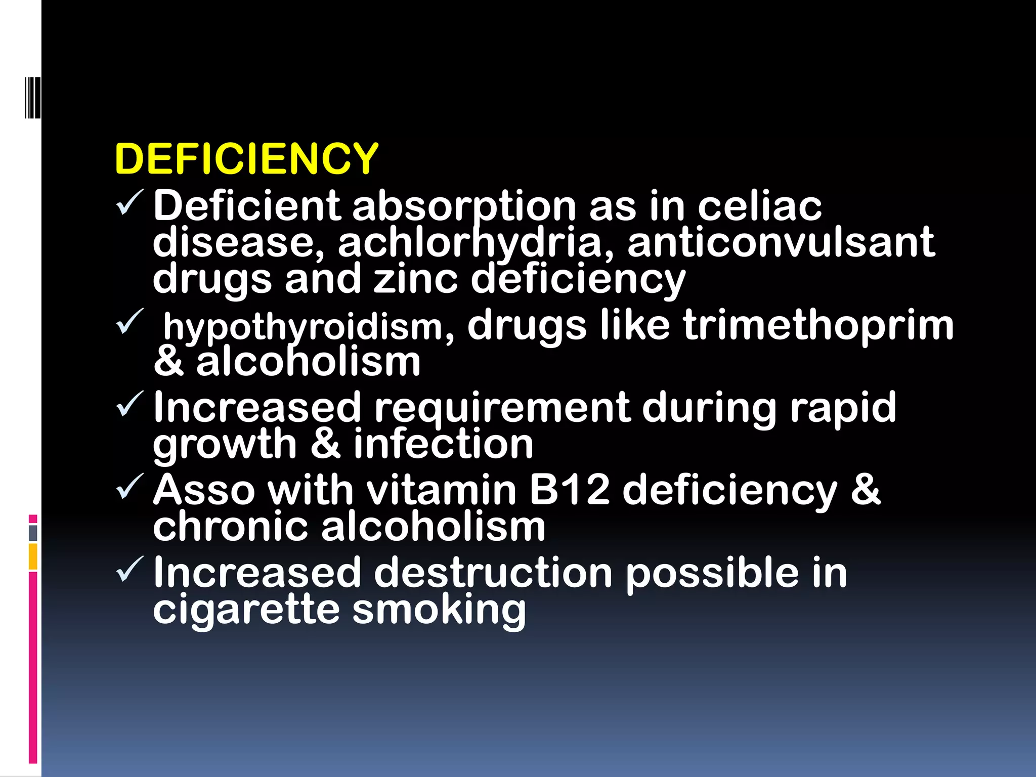 DEFICIENCY
 Deficient absorption as in celiac
disease, achlorhydria, anticonvulsant
drugs and zinc deficiency
 hypothyroidism, drugs like trimethoprim
& alcoholism
 Increased requirement during rapid
growth & infection
 Asso with vitamin B12 deficiency &
chronic alcoholism
 Increased destruction possible in
cigarette smoking
 