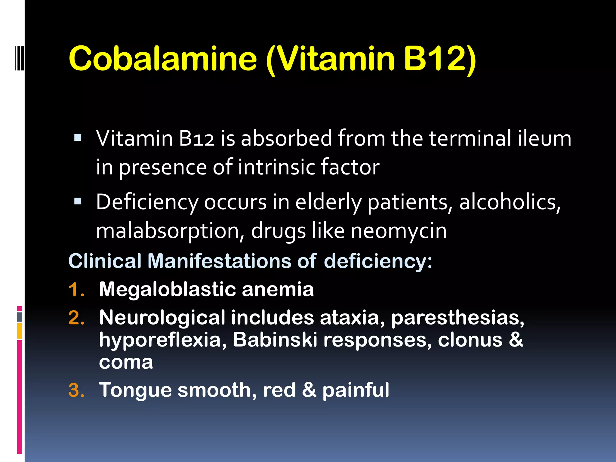 Cobalamine (Vitamin B12)
 Vitamin B12 is absorbed from the terminal ileum
in presence of intrinsic factor
 Deficiency occurs in elderly patients, alcoholics,
malabsorption, drugs like neomycin
Clinical Manifestations of deficiency:
1. Megaloblastic anemia
2. Neurological includes ataxia, paresthesias,
hyporeflexia, Babinski responses, clonus &
coma
3. Tongue smooth, red & painful
 