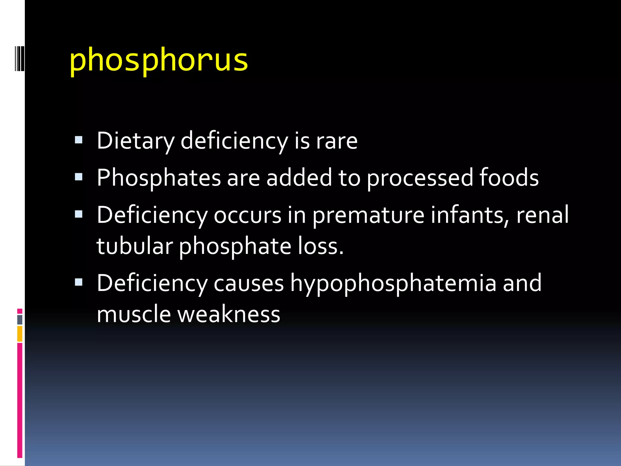 phosphorus
 Dietary deficiency is rare
 Phosphates are added to processed foods
 Deficiency occurs in premature infants, renal
tubular phosphate loss.
 Deficiency causes hypophosphatemia and
muscle weakness
 