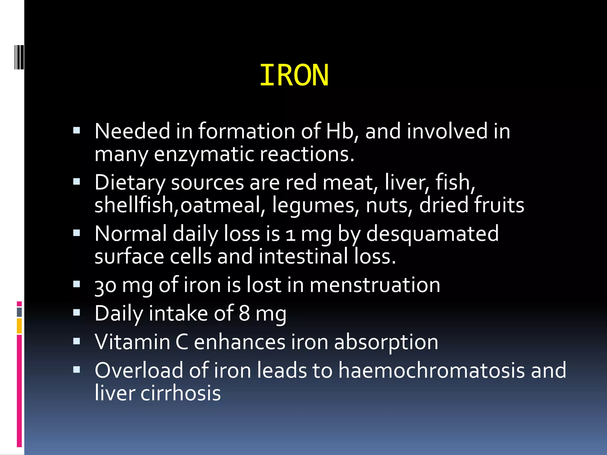 IRON
 Needed in formation of Hb, and involved in
many enzymatic reactions.
 Dietary sources are red meat, liver, fish,
shellfish,oatmeal, legumes, nuts, dried fruits
 Normal daily loss is 1 mg by desquamated
surface cells and intestinal loss.
 30 mg of iron is lost in menstruation
 Daily intake of 8 mg
 Vitamin C enhances iron absorption
 Overload of iron leads to haemochromatosis and
liver cirrhosis
 