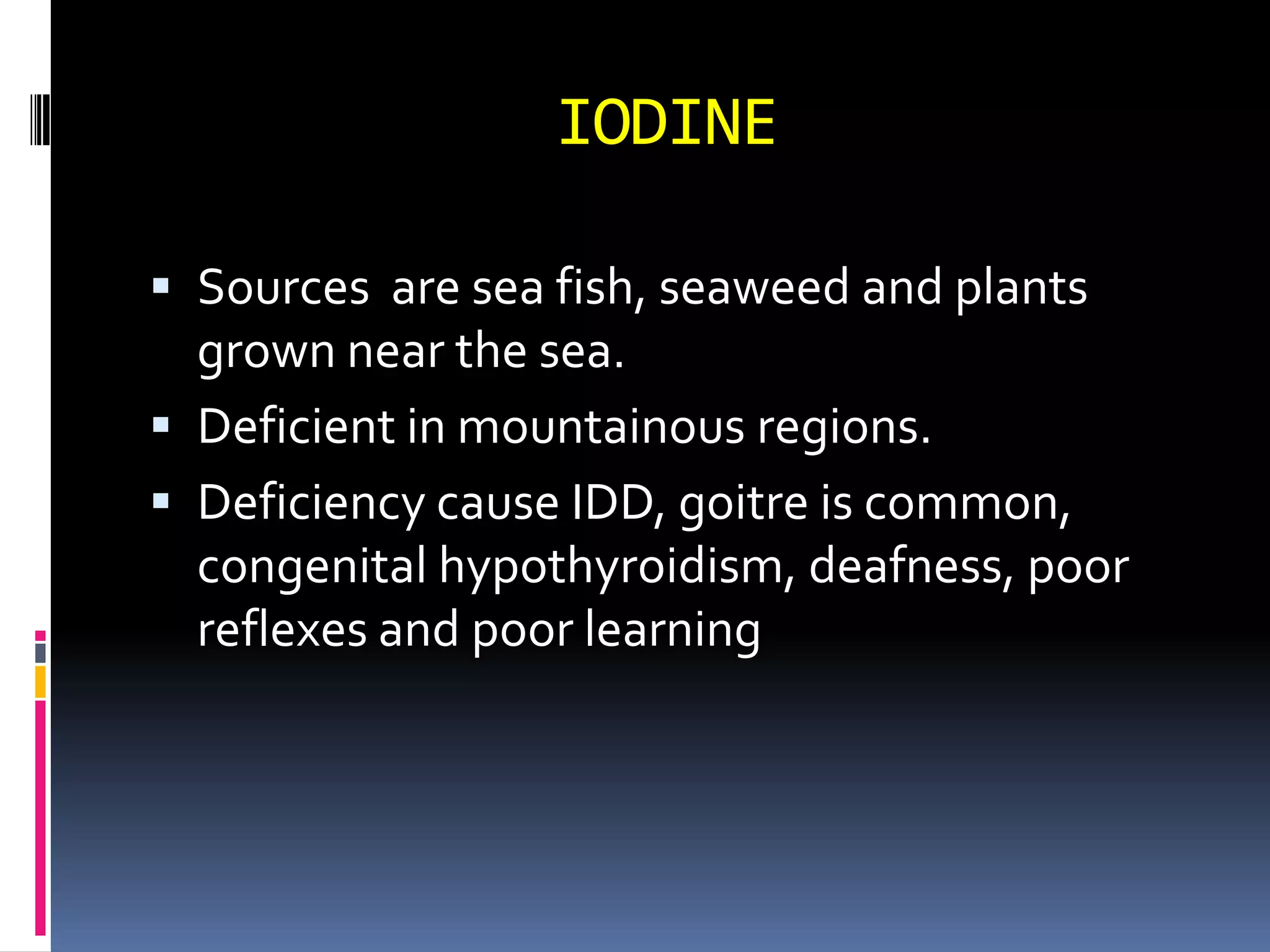 IODINE
 Sources are sea fish, seaweed and plants
grown near the sea.
 Deficient in mountainous regions.
 Deficiency cause IDD, goitre is common,
congenital hypothyroidism, deafness, poor
reflexes and poor learning
 