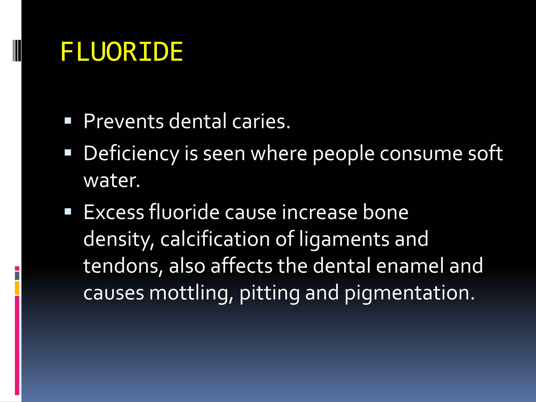 FLUORIDE
 Prevents dental caries.
 Deficiency is seen where people consume soft
water.
 Excess fluoride cause increase bone
density, calcification of ligaments and
tendons, also affects the dental enamel and
causes mottling, pitting and pigmentation.
 
