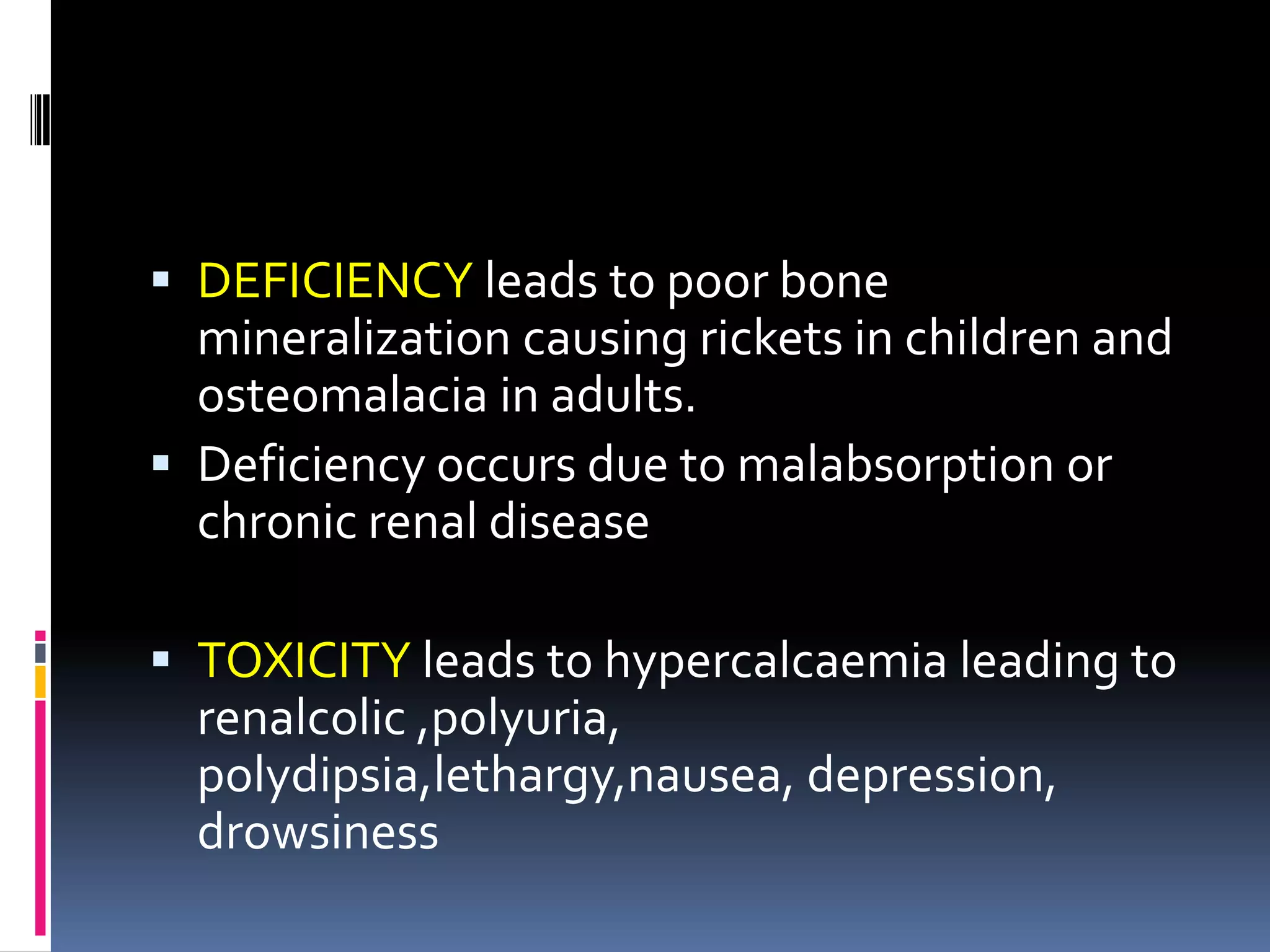  DEFICIENCY leads to poor bone
mineralization causing rickets in children and
osteomalacia in adults.
 Deficiency occurs due to malabsorption or
chronic renal disease
 TOXICITY leads to hypercalcaemia leading to
renalcolic ,polyuria,
polydipsia,lethargy,nausea, depression,
drowsiness
 