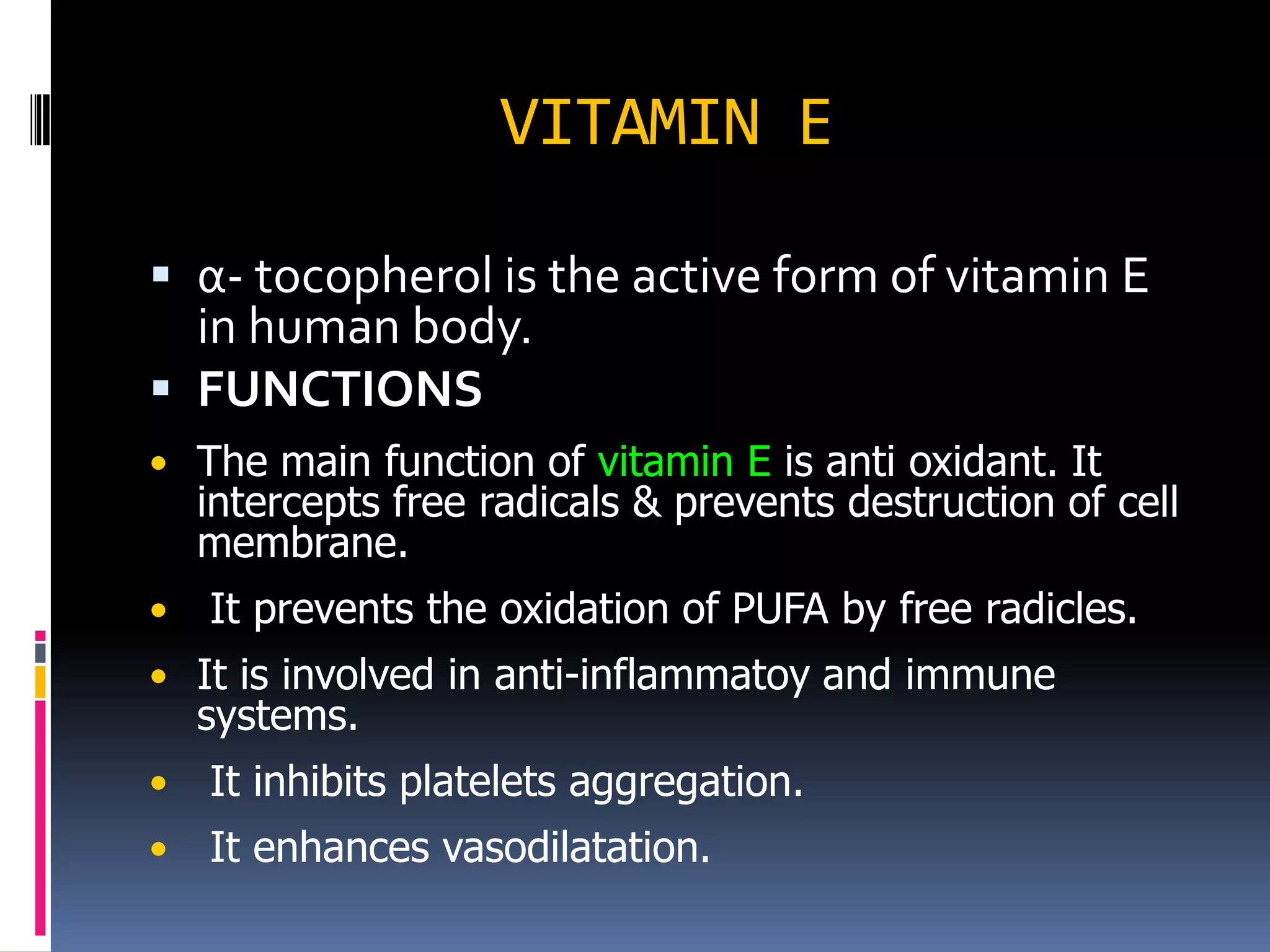 VITAMIN E
 α- tocopherol is the active form of vitamin E
in human body.
 FUNCTIONS
• The main function of vitamin E is anti oxidant. It
intercepts free radicals & prevents destruction of cell
membrane.
• It prevents the oxidation of PUFA by free radicles.
• It is involved in anti-inflammatoy and immune
systems.
• It inhibits platelets aggregation.
• It enhances vasodilatation.
 