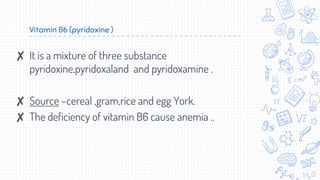 Vitamin B6 (pyridoxine )
✘ It is a mixture of three substance
pyridoxine,pyridoxaland and pyridoxamine .
✘ Source –cereal ,gram,rice and egg York.
✘ The deficiency of vitamin B6 cause anemia ..
 