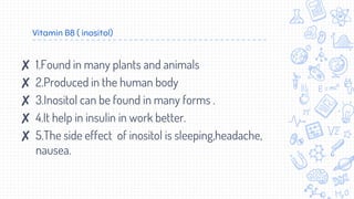 Vitamin B8 ( inositol)
✘ 1.Found in many plants and animals
✘ 2.Produced in the human body
✘ 3.Inositol can be found in many forms .
✘ 4.It help in insulin in work better.
✘ 5.The side effect of inositol is sleeping,headache,
nausea.
 