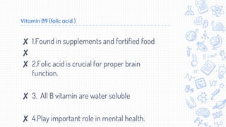 Vitamin B9 (folic acid )
✘ 1.Found in supplements and fortified food
✘
✘ 2.Folic acid is crucial for proper brain
function.
✘ 3. All B vitamin are water soluble
✘ 4.Play important role in mental health.
 