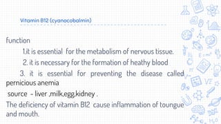 Vitamin B12 (cyanocobalmin)
function
1.it is essential for the metabolism of nervous tissue.
2. it is necessary for the formation of heathy blood
3. it is essential for preventing the disease called
pernicious anemia
source - liver ,milk,egg,kidney .
The deficiency of vitamin B12 cause inflammation of toungue
and mouth.
 