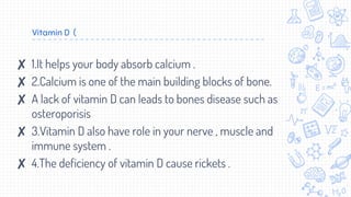 Vitamin D (
✘ 1.It helps your body absorb calcium .
✘ 2.Calcium is one of the main building blocks of bone.
✘ A lack of vitamin D can leads to bones disease such as
osteroporisis
✘ 3.Vitamin D also have role in your nerve , muscle and
immune system .
✘ 4.The deficiency of vitamin D cause rickets .
 