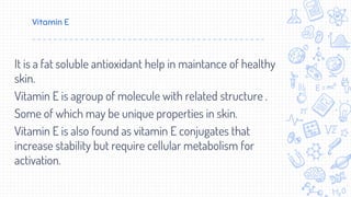 Vitamin E
It is a fat soluble antioxidant help in maintance of healthy
skin.
Vitamin E is agroup of molecule with related structure .
Some of which may be unique properties in skin.
Vitamin E is also found as vitamin E conjugates that
increase stability but require cellular metabolism for
activation.
 