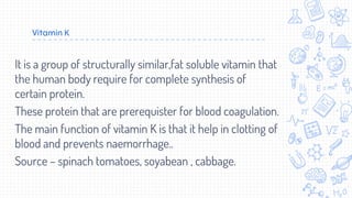 Vitamin K
It is a group of structurally similar,fat soluble vitamin that
the human body require for complete synthesis of
certain protein.
These protein that are prerequister for blood coagulation.
The main function of vitamin K is that it help in clotting of
blood and prevents naemorrhage..
Source – spinach tomatoes, soyabean , cabbage.
 