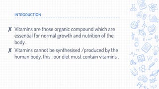 INTRODUCTION
✘ Vitamins are those organic compound which are
essential for normal growth and nutrition of the
body.
✘ Vitamins cannot be synthesised /produced by the
human body, this , our diet must contain vitamins .
 