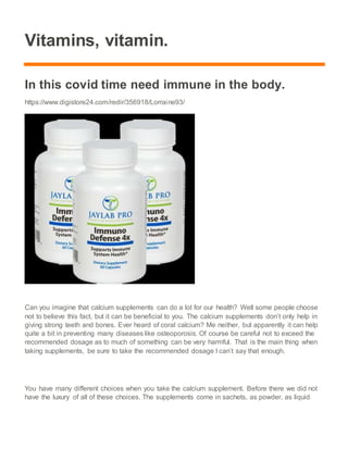 Vitamins, vitamin.
In this covid time need immune in the body.
https://www.digistore24.com/redir/356918/Lorraine93/
Can you imagine that calcium supplements can do a lot for our health? Well some people choose
not to believe this fact, but it can be beneficial to you. The calcium supplements don’t only help in
giving strong teeth and bones. Ever heard of coral calcium? Me neither, but apparently it can help
quite a bit in preventing many diseases like osteoporosis. Of course be careful not to exceed the
recommended dosage as to much of something can be very harmful. That is the main thing when
taking supplements, be sure to take the recommended dosage I can’t say that enough.
You have many different choices when you take the calcium supplement. Before there we did not
have the luxury of all of these choices. The supplements come in sachets, as powder, as liquid
 