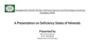 Bangabandhu Sheikh Mujibur Rahman Science and Technology University,
Gopalganj-8100
A Presentation on Deficiency States of Minerals
Presented by
Md. Shimul Bhuia
St.ID: 16PHR003
Department of Pharmacy
 