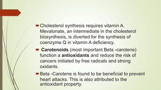 Cholesterol synthesis requires vitamin A.
Mevalonate, an intermediate in the cholesterol
biosynthesis, is diverted for the synthesis of
coenzyme Q in vitamin A deficiency.
 Carotenoids (most important Beta -carotene)
function a antioxidants and reduce the risk of
cancers initiated by free radicals and strong
oxidants.
Beta -Carotene is found to be beneficial to prevent
heart attacks. This is also attributed to the
antioxidant property.
 