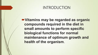 INTRODUCTION
Vitamins may be regarded as organic
compounds required in the diet in
small amounts to perform specific
biological functions for normal
maintenance of optimum growth and
health of the organism.
 