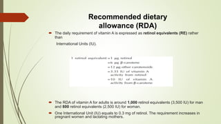 Recommended dietary
allowance (RDA)
 The daily requirement of vitamin A is expressed as retinol equivalents (RE) rather
than
International Units (IU).
 The RDA of vitamin A for adults is around 1,000 retinol equivalents (3,500 IU) for man
and 800 retinol equivalents (2,500 IU) for woman.
 One International Unit (IU) equals to 0.3 mg of retinol. The requirement increases in
pregnant women and lactating mothers.
 