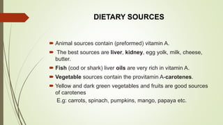 DIETARY SOURCES
 Animal sources contain (preformed) vitamin A.
 The best sources are liver, kidney, egg yolk, milk, cheese,
butter.
 Fish (cod or shark) liver oils are very rich in vitamin A.
 Vegetable sources contain the provitamin A-carotenes.
 Yellow and dark green vegetables and fruits are good sources
of carotenes
E.g: carrots, spinach, pumpkins, mango, papaya etc.
 