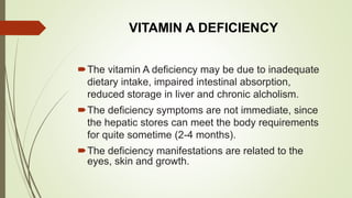 VITAMIN A DEFICIENCY
The vitamin A deficiency may be due to inadequate
dietary intake, impaired intestinal absorption,
reduced storage in liver and chronic alcholism.
The deficiency symptoms are not immediate, since
the hepatic stores can meet the body requirements
for quite sometime (2-4 months).
The deficiency manifestations are related to the
eyes, skin and growth.
 