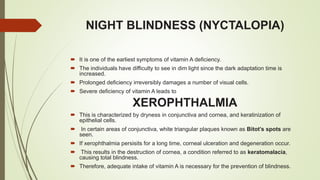 NIGHT BLINDNESS (NYCTALOPIA)
 It is one of the earliest symptoms of vitamin A deficiency.
 The individuals have difficulty to see in dim light since the dark adaptation time is
increased.
 Prolonged deficiency irreversibly damages a number of visual cells.
 Severe deficiency of vitamin A leads to
XEROPHTHALMIA
 This is characterized by dryness in conjunctiva and cornea, and keratinization of
epithelial cells.
 In certain areas of conjunctiva, white triangular plaques known as Bitot’s spots are
seen.
 If xerophthalmia persisits for a long time, corneal ulceration and degeneration occur.
 This results in the destruction of cornea, a condition referred to as keratomalacia,
causing total blindness.
 Therefore, adequate intake of vitamin A is necessary for the prevention of blindness.
 