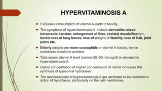 HYPERVITAMINOSIS A
 Excessive consumption of vitamin A leads to toxicity.
 The symptoms of hypervitaminosis A include dermatitis raised
intracranial tension, enlargement of liver, skeletal decalcification,
tenderness of long bones, loss of weight, irritability, loss of hair, joint
pains etc.
 Elderly people are more susceptible to vitamin A toxicity, hence
overdoses should be avoided.
 Total serum vitamin A level (normal 20–50 microg/dl) is elevated in
hypervitaminosis A.
 Higher concentration of Higher concentration of retinol increases the
synthesis of lysosomal hydrolases.
 The manifestations of hypervitaminosis A are attributed to the destructive
action of hydrolases, particularly on the cell membranes.
 