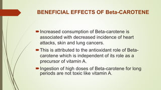 BENEFICIAL EFFECTS OF Beta-CAROTENE
Increased consumption of Beta-carotene is
associated with decreased incidence of heart
attacks, skin and lung cancers.
This is attributed to the antioxidant role of Beta-
carotene which is independent of its role as a
precursor of vitamin A.
Ingestion of high doses of Beta-carotene for long
periods are not toxic like vitamin A.
 