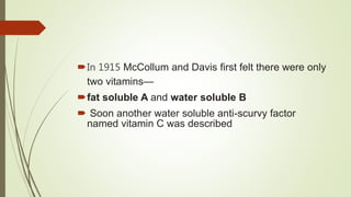 In 1915 McCollum and Davis first felt there were only
two vitamins—
fat soluble A and water soluble B
 Soon another water soluble anti-scurvy factor
named vitamin C was described
 