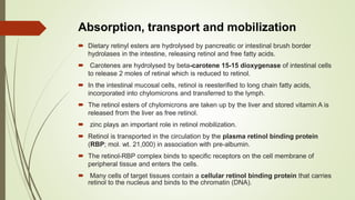 Absorption, transport and mobilization
 Dietary retinyl esters are hydrolysed by pancreatic or intestinal brush border
hydrolases in the intestine, releasing retinol and free fatty acids.
 Carotenes are hydrolysed by beta-carotene 15-15 dioxygenase of intestinal cells
to release 2 moles of retinal which is reduced to retinol.
 In the intestinal mucosal cells, retinol is reesterified to long chain fatty acids,
incorporated into chylomicrons and transferred to the lymph.
 The retinol esters of chylomicrons are taken up by the liver and stored vitamin A is
released from the liver as free retinol.
 zinc plays an important role in retinol mobilization.
 Retinol is transported in the circulation by the plasma retinol binding protein
(RBP; mol. wt. 21,000) in association with pre-albumin.
 The retinol-RBP complex binds to specific receptors on the cell membrane of
peripheral tissue and enters the cells.
 Many cells of target tissues contain a cellular retinol binding protein that carries
retinol to the nucleus and binds to the chromatin (DNA).
 