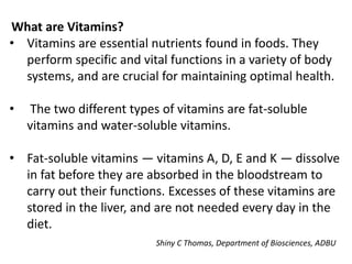 What are Vitamins?
• Vitamins are essential nutrients found in foods. They
perform specific and vital functions in a variety of body
systems, and are crucial for maintaining optimal health.
• The two different types of vitamins are fat-soluble
vitamins and water-soluble vitamins.
• Fat-soluble vitamins — vitamins A, D, E and K — dissolve
in fat before they are absorbed in the bloodstream to
carry out their functions. Excesses of these vitamins are
stored in the liver, and are not needed every day in the
diet.
Shiny C Thomas, Department of Biosciences, ADBU
 
